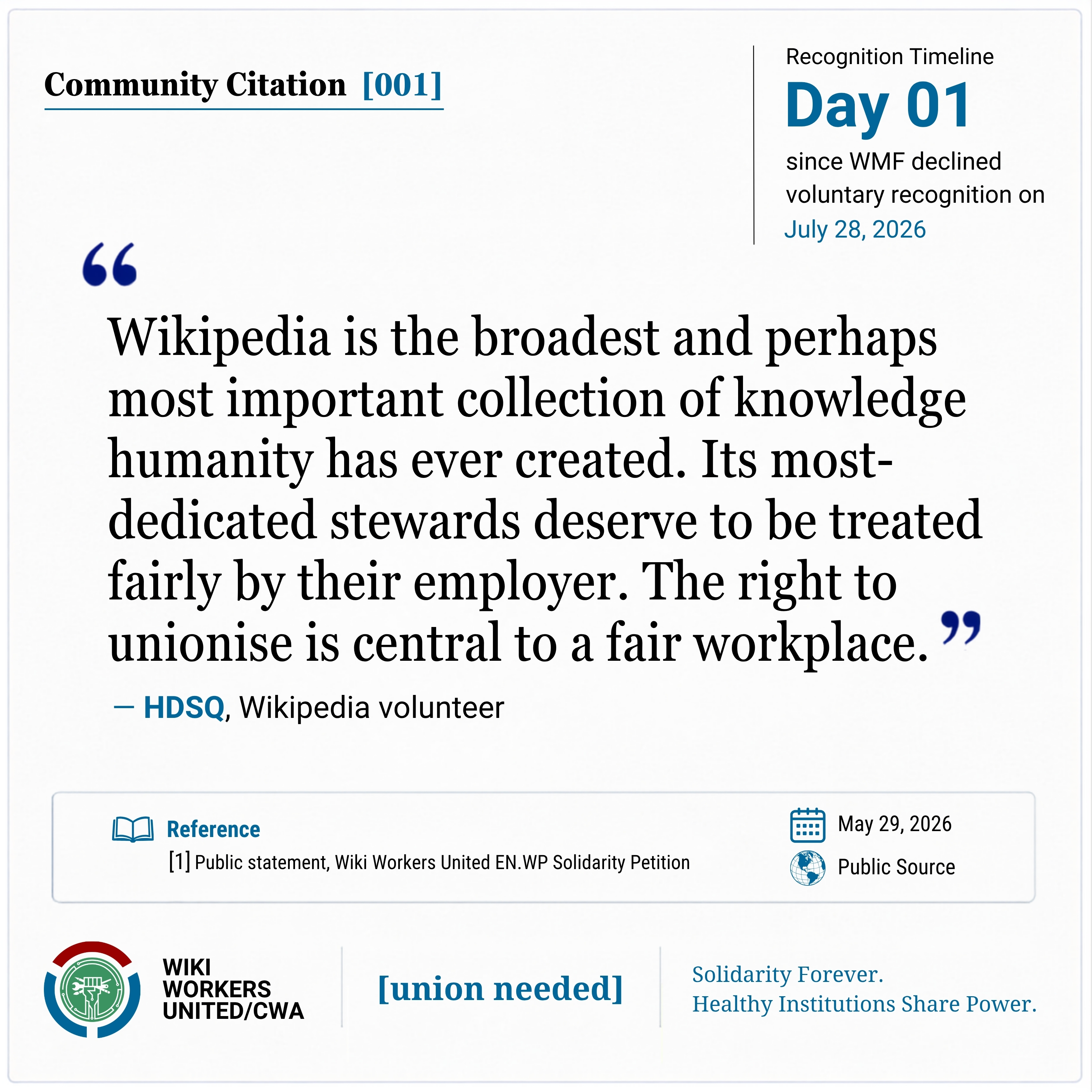 Community Citation [001]: "Wikipedia is the broadest and perhaps most important collection of knowledge humanity has ever created. Its most-dedicated stewards deserve to be treated fairly by their employer. The right to unionise is central to a fair workplace." - HDSQ, Wikipedia volunteer

Reference: [1] Public statement, Wiki Workers United EN.WP Solidarity Petition, May 29, 2026, Public Source.
Reference link: https://w.wiki/_b9NE
Footer: Wiki Workers United/CWA. [union needed]. Solidarity Forever. Healthy Institutions Share Power.