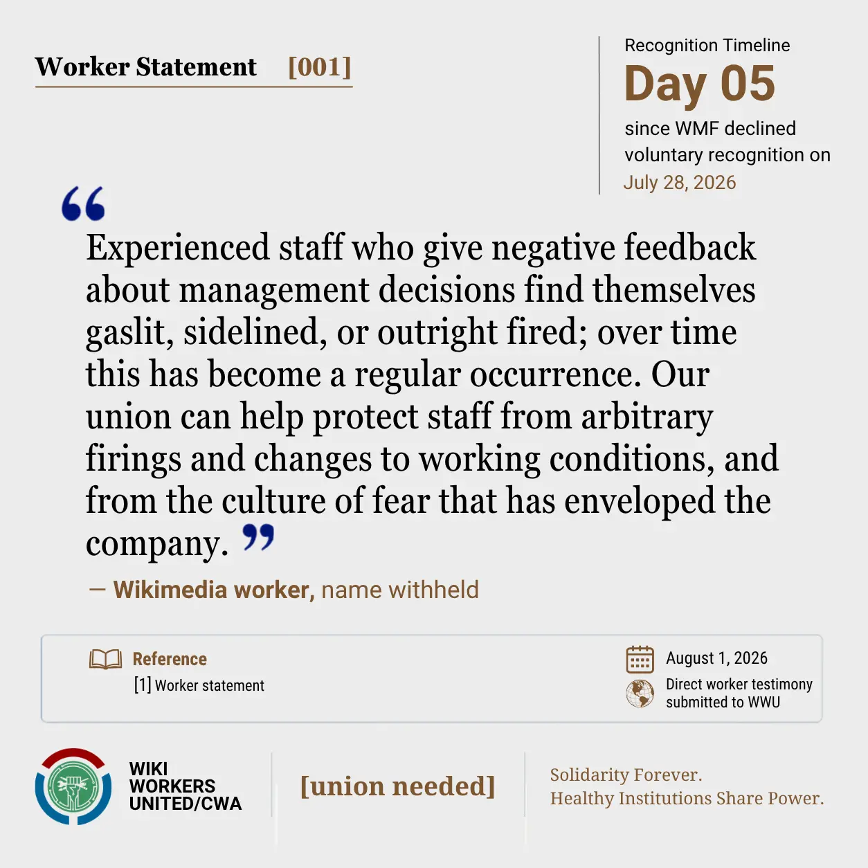 Worker Statement [001]

"Experienced staff who give negative feedback about management find themselves gaslit, sidelined, or outright fired; overtime this has become a regular occurrence. Our union can help protect staff from arbitrary firings and changes to working conditions, and from the culture of fear that has enveloped the company." − Wikimedia worker, name withheld

[1] Worker statement

Footer: Footer: Wiki Workers United/CWA. [union needed]. Solidarity Forever. Healthy Institutions Share Power.'