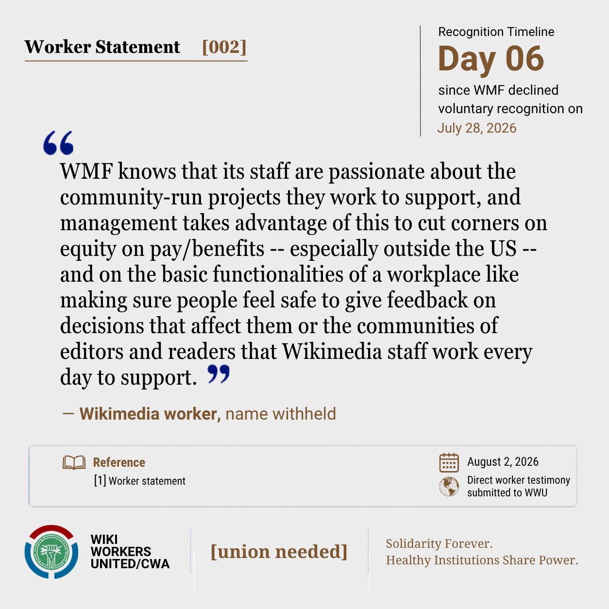 Worker Statement [002]

“WMF knows that its staff are passionate about the community-run projects they work to support, and management takes advantage of this to cut corners on equity on pay/benefits -- especially outside the US -- and on the basic functionalities of a workplace like making sure people feel safe to give feedback on decisions that affect them or the communities of editors and readers that Wikimedia staff work every day to support.” - Wikimedia worker, name withheld

[1] Worker statement

Footer: Footer: Wiki Workers United/CWA. [union needed]. Solidarity Forever. Healthy Institutions Share Power.'