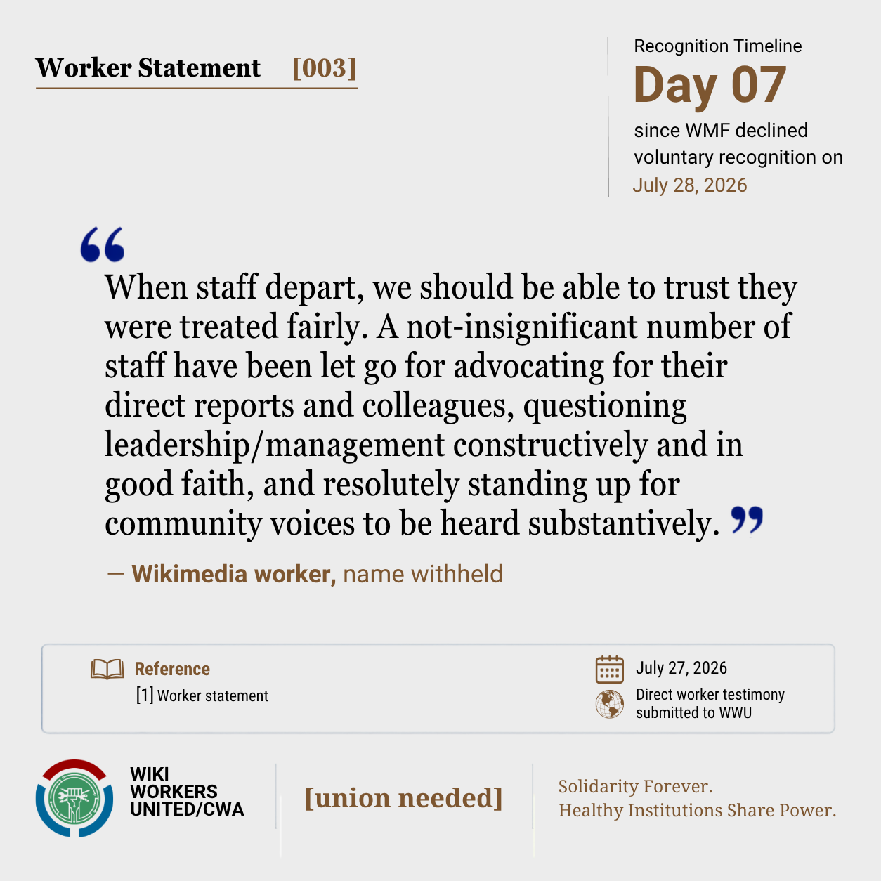 Worker Statement [003]

"When staff depart, we should be able to trust they were treated fairly. A not-insignificant number of staff have been let go for advocating for their direct reports and colleagues, questioning leadership/management constructively and in good faith, and resolutely standing up for community voices to be heard substantively." - Wikimedia worker, name withheld


[1] Worker statement

Footer: Footer: Wiki Workers United/CWA. [union needed]. Solidarity Forever. Healthy Institutions Share Power.'