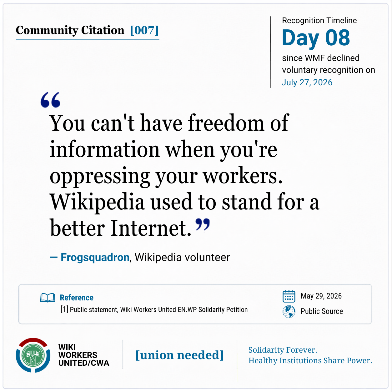 Community Citation [007]

Community Quote:
"You can't have freedom of information when you're oppressing your workers. Wikipedia used to stand for a better Internet." - Frogsquadron, Wikipedia volunteer

[1] Public Statement, Wiki Workers United EN.WP Solidarity Petition, May 29, 2026
Reference link: https://w.wiki/TAXK
Footer: Wiki Workers United/CWA. [union needed]. Solidarity Forever. Healthy Institutions Share Power.