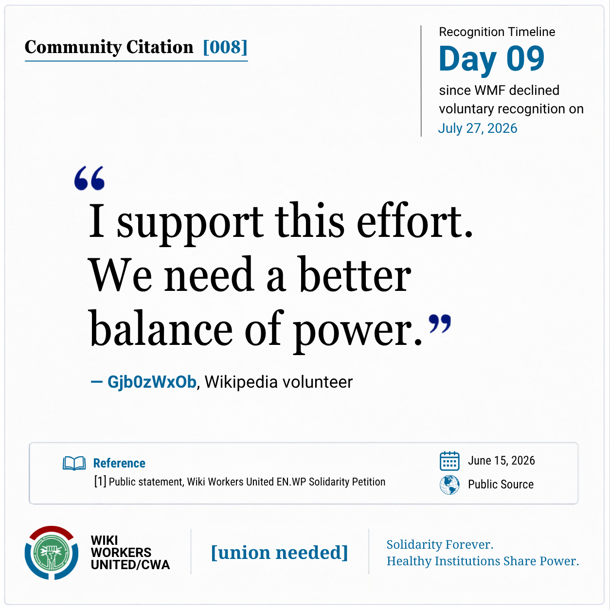Community Citation [008].

“I support this effort. We need a better balance of power.” -  Gjb0zWxOb, Wikipedia volunteer

[1] Public statement, Wiki Workers United EN.WP Solidarity Petition, June 15, 2026. Public source.
Reference link: https://w.wiki/TAg6
Footer: Wiki Workers United/CWA. [union needed]. Solidarity Forever. Healthy Institutions Share Power.
