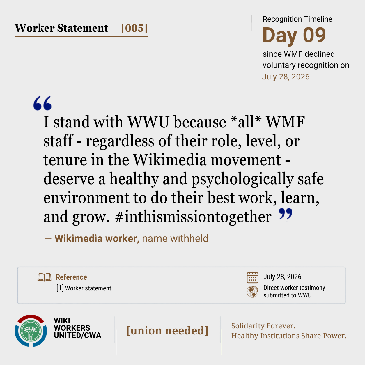 Worker Statement [005]. Recognition Timeline: Day 09 since WMF declined voluntary recognition on July 28, 2026.

“I stand with WWU because *all* WMF staff - regardless of their role, level, or tenure in the Wikimedia movement - deserve a healthy and psychologically safe environment to do their best work, learn, and grow. #inthismissiontogether” – Wikimedia worker, name withheld

Reference [1] Worker statement. July 28, 2026. Direct worker testimony submitted to WWU.

Footer: Wiki Workers United/CWA. [union needed]. Solidarity Forever. Healthy Institutions Share Power.