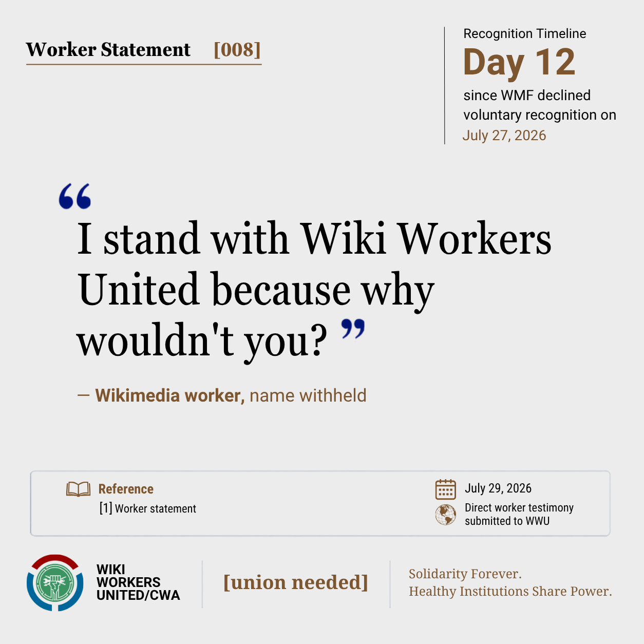 Worker Statement [008]. Recognition timeline: Day 12 since WMF declined voluntary recognition on July 27, 2026

“I stand with Wiki Workers United because why wouldn't you?” – Wikimedia worker, name withheld

Reference [1] Worker statement, July 29 2026, direct worker testimony submitted to WWU

Footer: Wiki Workers United/CWA. [union needed]. Solidarity Forever. Healthy Institutions Share Power.
